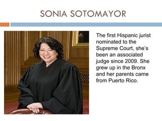 SONIA SOTOMAYOR

         The first Hispanic jurist
         nominated to the
         Supreme Court, she’s
         been an associated
         judge since 2009. She
         grew up in the Bronx
         and her parents came
         from Puerto Rico.
 