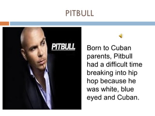 PITBULL


     Born to Cuban
     parents, Pitbull
     had a difficult time
     breaking into hip
     hop because he
     was white, blue
     eyed and Cuban.
 