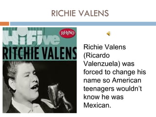 RICHIE VALENS


       Richie Valens
       (Ricardo
       Valenzuela) was
       forced to change his
       name so American
       teenagers wouldn’t
       know he was
       Mexican.
 