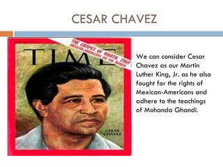 CESAR CHAVEZ

         We can consider Cesar
         Chavez as our Martin
         Luther King, Jr. as he also
         fought for the rights of
         Mexican-Americans and
         adhere to the teachings
         of Mohanda Ghandi.
 