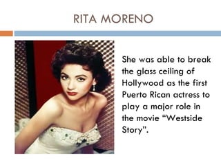 RITA MORENO

      She was able to break
      the glass ceiling of
      Hollywood as the first
      Puerto Rican actress to
      play a major role in
      the movie “Westside
      Story”.
 