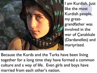 I am Kurdish. Just
like the most
Kurdish people,
my greatgrandfather was
involved in the
war of Çanakkale
(Dardanelles) and
martyrized.
Because the Kurds and the Turks have been living
together for a long time they have formed a common
culture and a way of life. Even girls and boys have
married from each other’s nation.

 