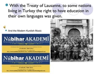 With the Treaty of Lausanne, to some nations
living in Turkey the right to have education in
their own languages was given.
 And the Modern Kurdish Music

 