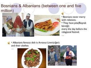 Bosnians & Albanians (between one and five
million)
• Bosnians never marry

with relations.
• They have pita(Boşnak
böreği)
every the day before the
relagional festival.
…
• Albanians femous dish is Arnavut Liver(ciğer)
and their clothes
…

 