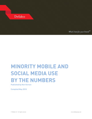 MINORITY MOBILE AND
SOCIAL MEDIA USE
BY THE NUMBERS
Published by Ken Vernon

Compiled May 2010




© Defakto LLC. All rights reserved.   www.defaktogroup.com
 