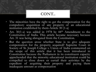 • The minorities have the right to get the compensation for the
compulsory acquisition of any property of an educational
institution established by them-Article 30 (1-a)
• Art. 30(1-a) was added in 1978 by 44th Amendment to the
Constitution of India. This article became necessary because
Art. 31 was being abrogated from the Constitution.
• But the question arose whether State is to give adequate
compensation for the property acquired? Supreme Court in
Society of St. Joseph College v. Union of India commented on
the scope of this article that it has been introduced in
Constitution because the Parliament in its constituent capacity
apprehended that the minority educational institution could be
compelled to close down or curtail their activities by the
expedient of acquiring their property and paying them
inadequate amount as compensation
CONT..
 