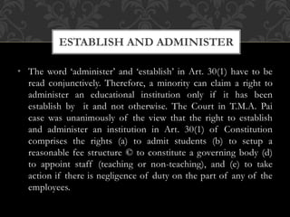 • The word ‘administer’ and ‘establish’ in Art. 30(1) have to be
read conjunctively. Therefore, a minority can claim a right to
administer an educational institution only if it has been
establish by it and not otherwise. The Court in T.M.A. Pai
case was unanimously of the view that the right to establish
and administer an institution in Art. 30(1) of Constitution
comprises the rights (a) to admit students (b) to setup a
reasonable fee structure © to constitute a governing body (d)
to appoint staff (teaching or non-teaching), and (e) to take
action if there is negligence of duty on the part of any of the
employees.
ESTABLISH AND ADMINISTER
 