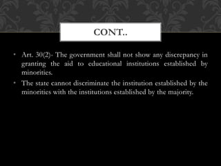 • Art. 30(2)- The government shall not show any discrepancy in
granting the aid to educational institutions established by
minorities.
• The state cannot discriminate the institution established by the
minorities with the institutions established by the majority.
CONT..
 