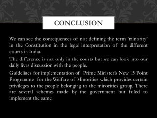 We can see the consequences of not defining the term ‘minority’
in the Constitution in the legal interpretation of the different
courts in India.
The difference is not only in the courts but we can look into our
daily lives discussion with the people.
Guidelines for implementation of Prime Minister’s New 15 Point
Programme for the Welfare of Minorities which provides certain
privileges to the people belonging to the minorities group. There
are several schemes made by the government but failed to
implement the same.
CONCLUSION
 