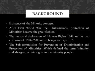 • Existence of the Minority concept.
• After First World War the International protection of
Minorities became the great fashion.
• The universal declaration of Human Rights 1948 and its two
covenant of 1966- “all human beings are equal…”.
• The Sub-commission for Prevention of Discrimination and
Protection of Minorities- Which defined the term ‘minority’
and also gave certain rights to the minority people.
BACKGROUND
 