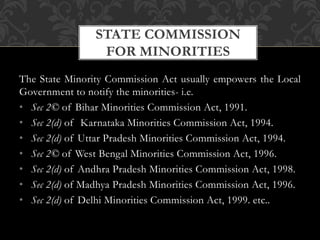 The State Minority Commission Act usually empowers the Local
Government to notify the minorities- i.e.
• Sec 2© of Bihar Minorities Commission Act, 1991.
• Sec 2(d) of Karnataka Minorities Commission Act, 1994.
• Sec 2(d) of Uttar Pradesh Minorities Commission Act, 1994.
• Sec 2© of West Bengal Minorities Commission Act, 1996.
• Sec 2(d) of Andhra Pradesh Minorities Commission Act, 1998.
• Sec 2(d) of Madhya Pradesh Minorities Commission Act, 1996.
• Sec 2(d) of Delhi Minorities Commission Act, 1999. etc..
STATE COMMISSION
FOR MINORITIES
 