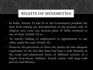 • In India, Articles 15 and 16 of the Constitution prohibits the
state from making any discrimination on the grounds only of
religion, race, caste, sex, descent, place of birth, residence or
any of them (Article 15) or
• In matters relating to employment or appointment to any
office under the state (Article 16).
• However, the provisions of these two articles do take adequate
cognizance of the fact that there had been a wide disparity in
the social and educational status of different sections of a
largely caste-based, tradition- bound society with large-scale
poverty and illiteracy.
RIGHTS OF MINORITIES
 