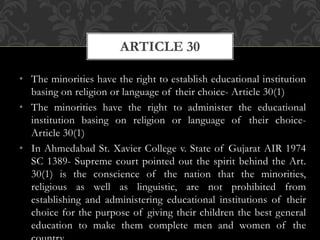 • The minorities have the right to establish educational institution
basing on religion or language of their choice- Article 30(1)
• The minorities have the right to administer the educational
institution basing on religion or language of their choice-
Article 30(1)
• In Ahmedabad St. Xavier College v. State of Gujarat AIR 1974
SC 1389- Supreme court pointed out the spirit behind the Art.
30(1) is the conscience of the nation that the minorities,
religious as well as linguistic, are not prohibited from
establishing and administering educational institutions of their
choice for the purpose of giving their children the best general
education to make them complete men and women of the
ARTICLE 30
 