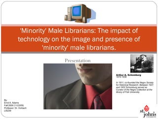 Presentation 'Minority' Male Librarians: The impact of technology on the image and presence of 'minority' male librarians. By: Errol A. Adams Fall 2009 (11/23/09) Professor: Dr. Vorbach LIS239 Arthur A. Schomburg 1874-1938 In 1911, co-founded the Negro Society for Historical Research. Between 1931 and 1932 Schomburg served as Curator of the Negro Collection at the library of Fisk University. 