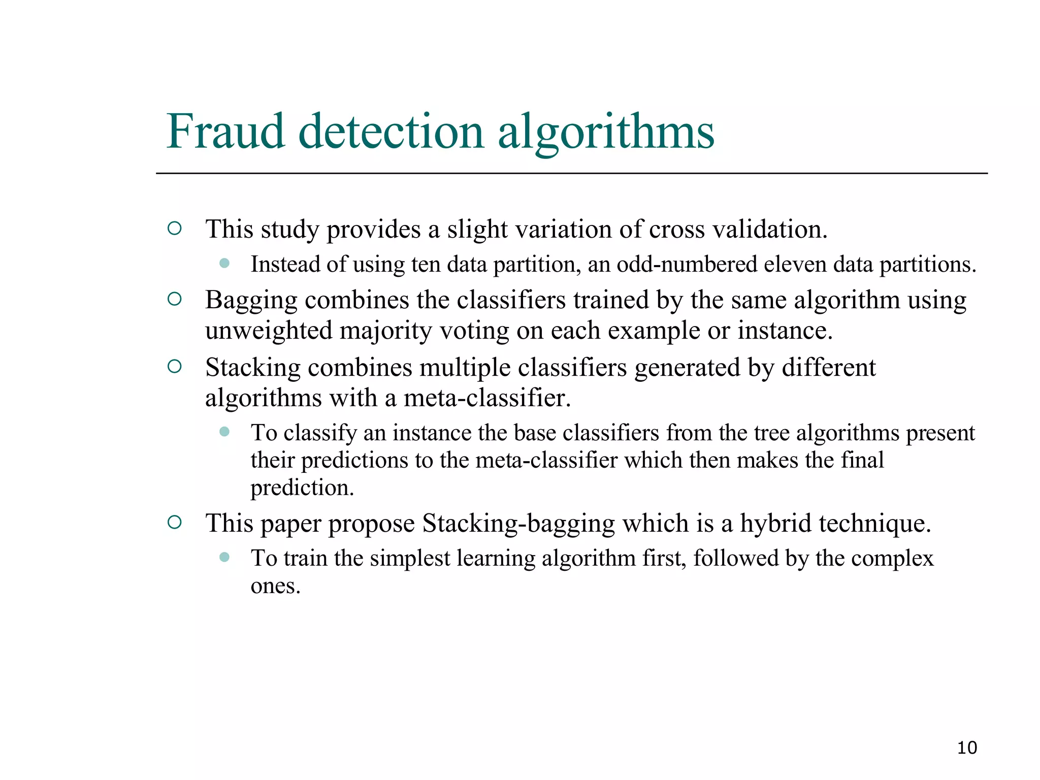 Fraud detection algorithms This study provides a slight variation of cross validation.  Instead of using ten data partition, an odd-numbered eleven data partitions. Bagging combines the classifiers trained by the same algorithm using unweighted majority voting on each example or instance. Stacking combines multiple classifiers generated by different algorithms with a meta-classifier. To classify an instance the base classifiers from the tree algorithms present their predictions to the meta-classifier which then makes the final prediction. This paper propose Stacking-bagging which is a hybrid technique. To train the simplest learning algorithm first, followed by the complex ones. 