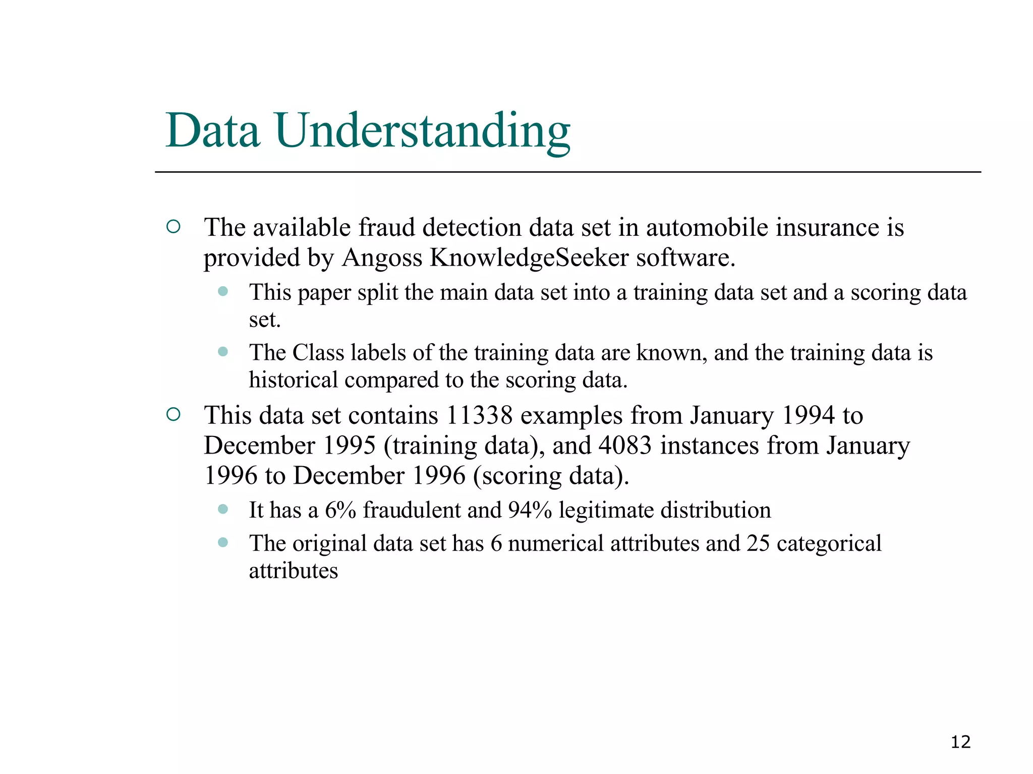 Data Understanding The available fraud detection data set in automobile insurance is provided by Angoss KnowledgeSeeker software. This paper split the main data set into a training data set and a scoring data set. The Class labels of the training data are known, and the training data is historical compared to the scoring data. This data set contains 11338 examples from January 1994 to December 1995 (training data), and 4083 instances from January 1996 to December 1996 (scoring data). It has a 6% fraudulent and 94% legitimate distribution The original data set has 6 numerical attributes and 25 categorical attributes 