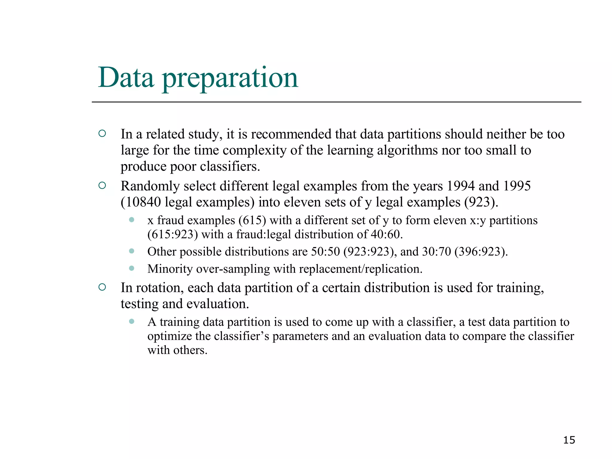 Data preparation In a related study, it is recommended that data partitions should neither be too large for the time complexity of the learning algorithms nor too small to produce poor classifiers. Randomly select different legal examples from the years 1994 and 1995 (10840 legal examples) into eleven sets of y legal examples (923). x fraud examples (615) with a different set of y to form eleven x:y partitions (615:923) with a fraud:legal distribution of 40:60. Other possible distributions are 50:50 (923:923), and 30:70 (396:923). Minority over-sampling with replacement/replication. In rotation, each data partition of a certain distribution is used for training, testing and evaluation. A training data partition is used to come up with a classifier, a test data partition to optimize the classifier’s parameters and an evaluation data to compare the classifier with others. 