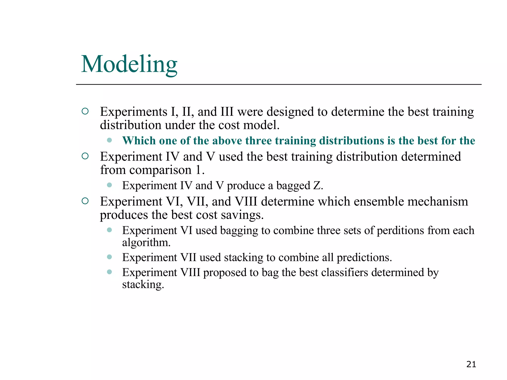 Modeling Experiments I, II, and III were designed to determine the best training distribution under the cost model. Which one of the above three training distributions is the best for the data partitions under the cost model? Experiment IV and V used the best training distribution determined from comparison 1. Experiment IV and V produce a bagged Z. Experiment VI, VII, and VIII determine which ensemble mechanism produces the best cost savings. Experiment VI used bagging to combine three sets of perditions from each algorithm. Experiment VII used stacking to combine all predictions. Experiment VIII proposed to bag the best classifiers determined by stacking. 