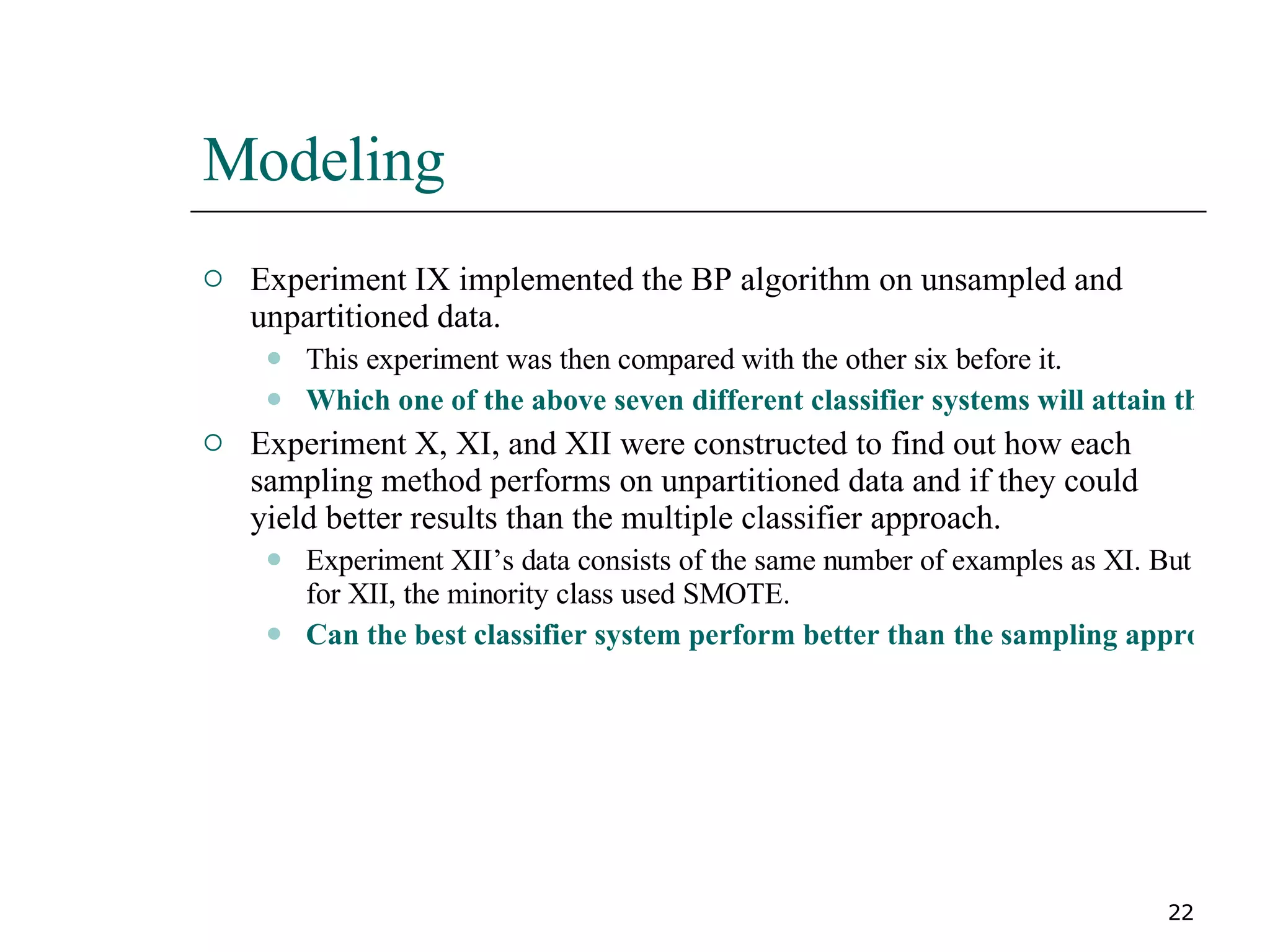 Modeling Experiment IX implemented the BP algorithm on unsampled and unpartitioned data. This experiment was then compared with the other six before it. Which one of the above seven different classifier systems will attain the highest cost savings? Experiment X, XI, and XII were constructed to find out how each sampling method performs on unpartitioned data and if they could yield better results than the multiple classifier approach. Experiment XII’s data consists of the same number of examples as XI. But for XII, the minority class used SMOTE. Can the best classifier system perform better than the sampling approaches in the following results section? 