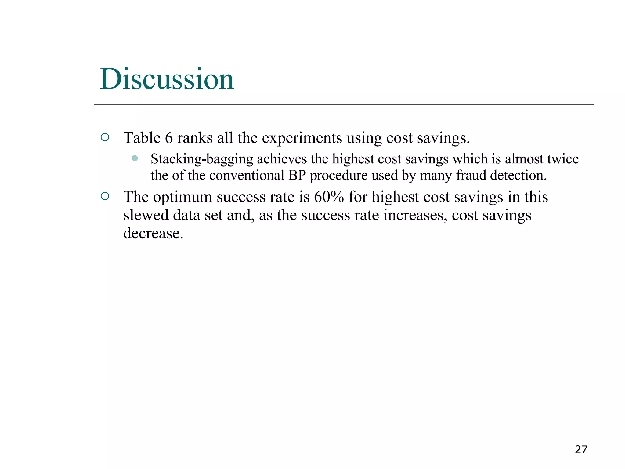 Discussion Table 6 ranks all the experiments using cost savings. Stacking-bagging achieves the highest cost savings which is almost twice the of the conventional BP procedure used by many fraud detection. The optimum success rate is 60% for highest cost savings in this slewed data set and, as the success rate increases, cost savings decrease. 