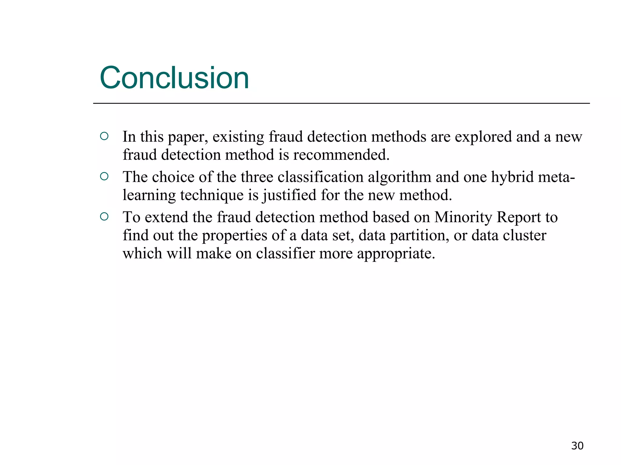 Conclusion  In this paper, existing fraud detection methods are explored and a new fraud detection method is recommended. The choice of the three classification algorithm and one hybrid meta-learning technique is justified for the new method. To extend the fraud detection method based on Minority Report to find out the properties of a data set, data partition, or data cluster which will make on classifier more appropriate. 