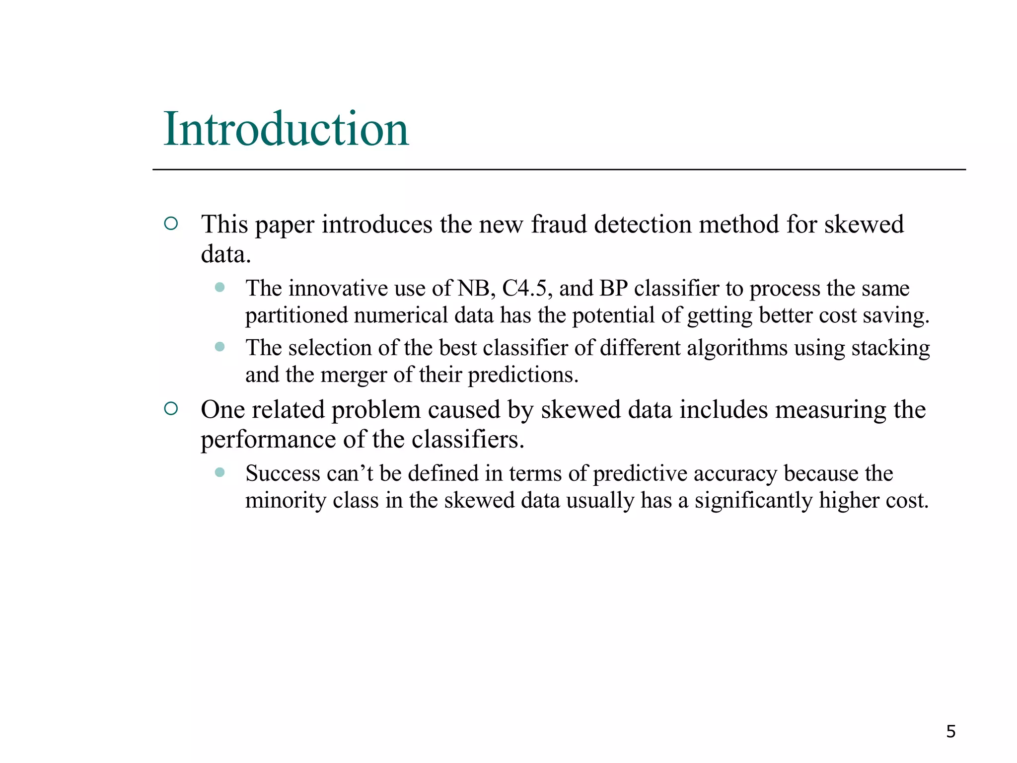 Introduction  This paper introduces the new fraud detection method for skewed data. The innovative use of NB, C4.5, and BP classifier to process the same partitioned numerical data has the potential of getting better cost saving. The selection of the best classifier of different algorithms using stacking and the merger of their predictions. One related problem caused by skewed data includes measuring the performance of the classifiers. Success can’t be defined in terms of predictive accuracy because the minority class in the skewed data usually has a significantly higher cost. 