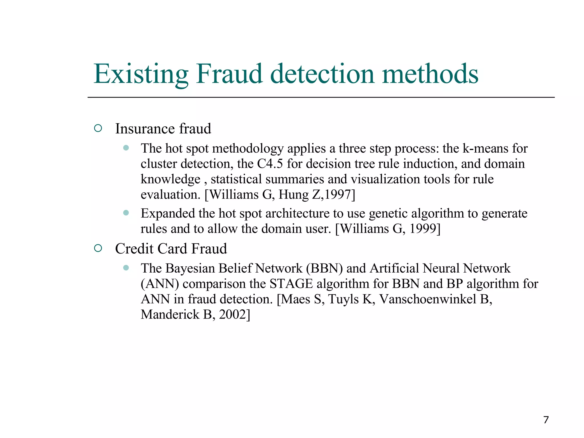 Existing Fraud detection methods Insurance fraud The hot spot methodology applies a three step process: the k-means for cluster detection, the C4.5 for decision tree rule induction, and domain knowledge , statistical summaries and visualization tools for rule evaluation. [Williams G, Hung Z,1997] Expanded the hot spot architecture to use genetic algorithm to generate rules and to allow the domain user. [Williams G, 1999] Credit Card Fraud The Bayesian Belief Network (BBN) and Artificial Neural Network (ANN) comparison the STAGE algorithm for BBN and BP algorithm for ANN in fraud detection. [Maes S, Tuyls K, Vanschoenwinkel B, Manderick B, 2002] 