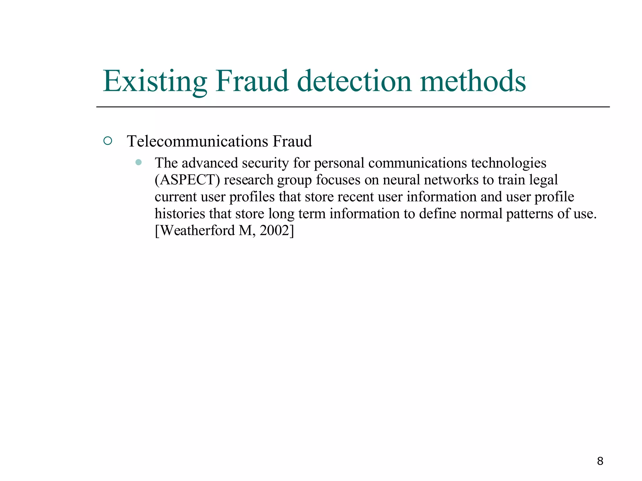 Existing Fraud detection methods Telecommunications Fraud The advanced security for personal communications technologies (ASPECT) research group focuses on neural networks to train legal current user profiles that store recent user information and user profile histories that store long term information to define normal patterns of use. [Weatherford M, 2002] 