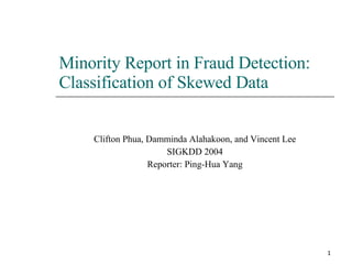 Minority Report in Fraud Detection: Classification of Skewed Data Clifton Phua, Damminda Alahakoon, and Vincent Lee SIGKDD 2004 Reporter: Ping-Hua Yang 