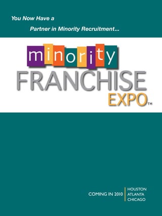 You	Now	Have	a
	   	   Partner	in	Minority	Recruitment...




        m ino r i t y
    FRANCHISE
                                     EXPO                TM




                                               HOUSTON
                              COMING IN 2010   ATLANTA
                                               CHICAGO
 