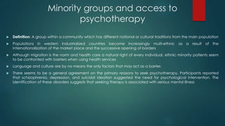Minority groups and access to
psychotherapy
 Definition: A group within a community which has different national or cultural traditions from the main population
 Populations in western industrialized countries become increasingly multi-ethnic as a result of the
internationalization of the market place and the successive opening of borders
 Although migration is the norm and health care a natural right of every individual, ethnic minority patients seem
to be confronted with barriers when using health services
 Language and culture are by no means the only factors that may act as a barrier.
 There seems to be a general agreement on the primary reasons to seek psychotherapy. Participants reported
that schizophrenia, depression, and suicidal ideation suggested the need for psychological intervention. The
identification of these disorders suggests that seeking therapy is associated with serious mental illness
 