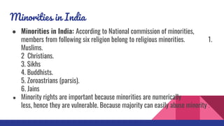 Minorities in India
● Minorities in India: According to National commission of minorities,
members from following six religion belong to religious minorities. 1.
Muslims.
2 Christians.
3. Sikhs
4. Buddhists.
5. Zoroastrians (parsis).
6. Jains
● Minority rights are important because minorities are numerically
less, hence they are vulnerable. Because majority can easily abuse minority .
 