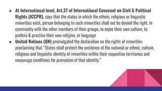 ● At International level, Art.27 of International Covenant on Civil & Political
Rights (ICCPR), says that the states in which the ethnic, religious or linguistic
minorities exist, person belonging to such minorities shall not be denied the right, in
community with the other members of their groups, to enjoy their own culture, to
profess & practice their own religion, or language
● United Nations (UN) promulgated the declaration on the rights of minorities
proclaiming that “States shall protect the existence of the national or ethnic, culture,
religious and linguistic identity of minorities within their respective territories and
encourage conditions for promotion of that identity.”
 