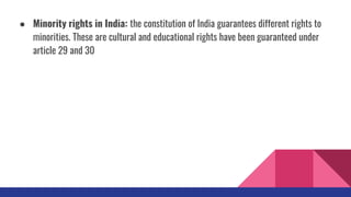 ● Minority rights in India: the constitution of India guarantees different rights to
minorities. These are cultural and educational rights have been guaranteed under
article 29 and 30
 