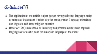 Article 29(1)
● The application of the article is upon person having a distinct language, script
or culture of its own and it takes into the consideration 2 types of minorities
one linguistic and other religious minority.
● Under Art. 29(1) any school or university can promote education in regional
language as far as it is done for minor and language of the minor.
 