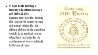 ● In Case State Bombay v
Bombay Education Society's
AIR 1954 SC 561:
Supreme court held that limiting
this right only to minority groups
will amount holding that the
citizens of the majority group have
no right to be admitted into an
educational institution for the
maintenance of which contribute
by the way of taxes.
 