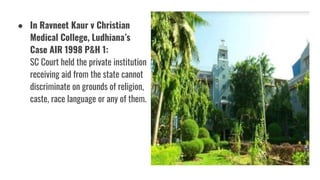 ● In Ravneet Kaur v Christian
Medical College, Ludhiana’s
Case AIR 1998 P&H 1:
SC Court held the private institution
receiving aid from the state cannot
discriminate on grounds of religion,
caste, race language or any of them.
 