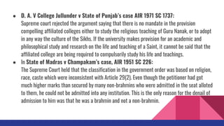 ● D. A. V College Jullunder v State of Punjab’s case AIR 1971 SC 1737:
Supreme court rejected the argument saying that there is no mandate in the provision
compelling affiliated colleges either to study the religious teaching of Guru Nanak, or to adopt
in any way the culture of the Sikhs. If the university makes provision for an academic and
philosophical study and research on the life and teaching of a Saint, it cannot be said that the
affiliated college are being required to compulsorily study his life and teachings.
● In State of Madras v Champakam’s case, AIR 1951 SC 226:
The Supreme Court held that the classification in the government order was based on religion,
race, caste which were inconsistent with Article 29(2). Even though the petitioner had got
much higher marks than secured by many non-brahmins who were admitted in the seat alloted
to them, he could not be admitted into any institution. This is the only reason for the denail of
admission to him was that he was a brahmin and not a non-brahmin.
 