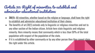 Article 30: Right of minorities to establish and
administer educational institution:
● 30(1): All minorities, whether based on the religion or language, shall have the right
to establish and administer educational institution of their choice.
● The benefits of art.30(1) extends only to linguistic or religious minorities and not to
any other section of the Indian citizen. Article here state linguistic and religious
minority. Here minority means that community which is less than 50% of the total
population with respect of the population of the state.
● If it is established by other community or by any other person then they cannot claim
the right under this article.
 