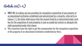 Article 30(1-A)
● 30(1-A): In making any law providing for compulsory acquisition of any property of
an educational institution established and administered by a minority, referred to in
clause ( 1 ), the State shall ensure that the amount fixed by or determined under such
law for the acquisition of such property is such as would not restrict or abrogate the
right guaranteed under that clause.
● This minorities have the right to get the compensation for the compulsory acquisition
of the property of an educational institution established by them.
 