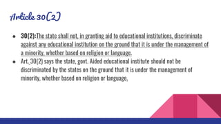 Article 30(2)
● 30(2):The state shall not, in granting aid to educational institutions, discriminate
against any educational institution on the ground that it is under the management of
a minority, whether based on religion or language.
● Art. 30(2) says the state, govt. Aided educational institute should not be
discriminated by the states on the ground that it is under the management of
minority, whether based on religion or language.
 