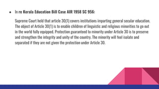 ● In re Kerala Education Bill Case AIR 1958 SC 956:
Supreme Court held that article 30(1) covers institutions imparting general secular education.
The object of Article 30(1) is to enable children of linguistic and religious minorities to go out
in the world fully equipped. Protection guaranteed to minority under Article 30 is to preserve
and strengthen the integrity and unity of the country. The minority will feel isolate and
separated if they are not given the protection under Article 30.
 