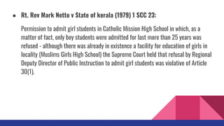 ● Rt. Rev Mark Netto v State of kerala (1979) 1 SCC 23:
Permission to admit girl students in Catholic Mission High School in which, as a
matter of fact, only boy students were admitted for last more than 25 years was
refused - although there was already in existence a facility for education of girls in
locality (Muslims Girls High School) the Supreme Court held that refusal by Regional
Deputy Director of Public Instruction to admit girl students was violative of Article
30(1).
 