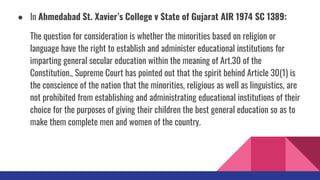 ● In Ahmedabad St. Xavier’s College v State of Gujarat AIR 1974 SC 1389:
The question for consideration is whether the minorities based on religion or
language have the right to establish and administer educational institutions for
imparting general secular education within the meaning of Art.30 of the
Constitution., Supreme Court has pointed out that the spirit behind Article 30(1) is
the conscience of the nation that the minorities, religious as well as linguistics, are
not prohibited from establishing and administrating educational institutions of their
choice for the purposes of giving their children the best general education so as to
make them complete men and women of the country.
 