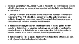 ● Honorable Supreme Court in P.A.Inamdar vs. State of Maharashtra laid down the general principle
related to establishment and administration of educational institution by the minorities that may
be summarized as:
● 1. The right of minorities to establish and administer educational institutions of their choice is
guaranteed by Article 30(1) subject to the regulatory power of the State for maintaining and
facilitating the excellence of educational standard. The quality of education imparted cannot be
compromised which is expected out of educational institutions.
● 2. The regulations made by the statutory authorities should not be impinge upon the minority
character of the institution. The regulations must satisfy a dual test that it is regulative of the
educational character of the institution and is conducive to making the institution an effective
vehicle of education for the minority community or the other person who resort it.
3. The law made by the State to regulate the administration of educational institutions, and grant-
in-aid, will apply to minority educational institutions also.
 