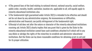 ● 4.The general laws of the land relating to national interest, national security, social welfare,
public order, morality, health, sanitation, taxation etc. applicable to all, will equally apply to
minority educational institutions also.
● 5.The fundamental right guaranteed under Article 30(1) is intended to be effective and should
not be cut down by any administrative exigency. No inconvenience or difficulties,
administrative and financial, can justify infringement of the fundamental right.
● 6.Receipt of aid does not alter the nature or character of the minority educational institutions
receiving aid. Article 30(1) clearly implies that any grant that is given by the State to the
minority educational institution cannot have such conditions attached to It which will in any
way dilute or abridge the rights of the minorities to establish and administer educational
institutions. But the State can lay down reasonable conditions for obtaining grant-in-aid and
for its proper utilization.
 