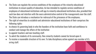 ● The State can regulate the service conditions of the employees of the minority educational
institutions to ensure quality of education. An law intended to regulate service conditions of
employees of educational institutions will app to minority educational institutions also, provided that
such law does not interfere with the overa administrative control of the managements over the staff.
The State can introduce a mechanism for redressal of the grievances of the employees.
● The right of minorities to establish and administer educational institutions of their comprises the
following rights:
● to choose its governing body in who the founders of the institution have faith and confidence to
conduct and manage the affairs of the institution
● to appoint teachers and non-teaching staff.
● To admit the students of its community. Non-minority students cannot be forced upon it.
● To receive a reasonable structure of its own. To take disciplinary action against any member of it's
erring staff.
 