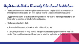 Right to establish a Minority Educational Institution:-
● The National Commission for Minority Educational Institutions Act (2 of 2005) as amended by the
NCMEI (Amendment Act 2006) lays down rights of Minority Educational Institutions as under:-
Any person who desires to establish a Minority Institution may apply to the Competent authority for
the grant of no objection certificate for the said purpose.
● The Competent authority shall:-
o On perusal of documents, affidavits or other evidence, if any; and
o After giving an op unity of being heard to the applicant, decide every application filed under sub-
section (1) as expeditiously as possible and grant or reject the application, as the may be:
 