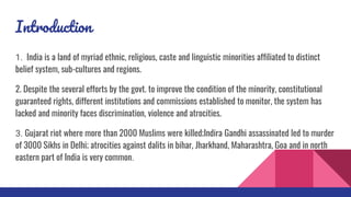 Introduction
1. India is a land of myriad ethnic, religious, caste and linguistic minorities affiliated to distinct
belief system, sub-cultures and regions.
2. Despite the several efforts by the govt. to improve the condition of the minority, constitutional
guaranteed rights, different institutions and commissions established to monitor, the system has
lacked and minority faces discrimination, violence and atrocities.
3. Gujarat riot where more than 2000 Muslims were killed;Indira Gandhi assassinated led to murder
of 3000 Sikhs in Delhi; atrocities against dalits in bihar, Jharkhand, Maharashtra, Goa and in north
eastern part of India is very common.
 