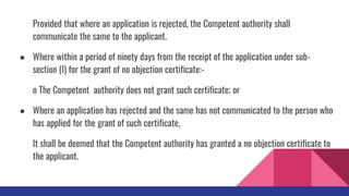 Provided that where an application is rejected, the Competent authority shall
communicate the same to the applicant.
● Where within a period of ninety days from the receipt of the application under sub-
section (I) for the grant of no objection certificate:-
o The Competent authority does not grant such certificate; or
● Where an application has rejected and the same has not communicated to the person who
has applied for the grant of such certificate,
It shall be deemed that the Competent authority has granted a no objection certificate to
the applicant.
 